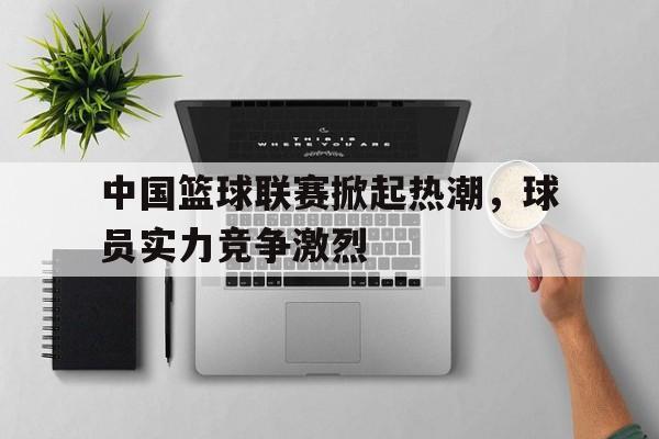 中国篮球联赛掀起热潮，球员实力竞争激烈