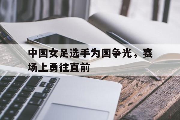 中国女足选手为国争光，赛场上勇往直前