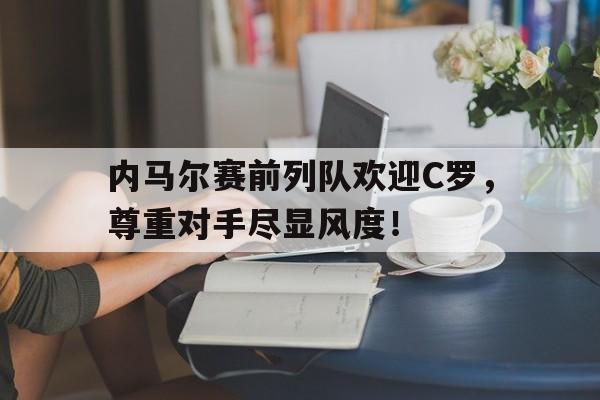 内马尔赛前列队欢迎C罗，尊重对手尽显风度！内马尔国家队进球超越大罗,但他还是世界足坛第三人吗?