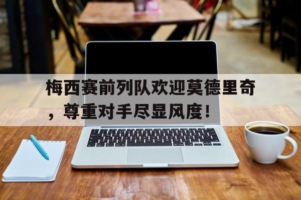 梅西赛前列队欢迎莫德里奇，尊重对手尽显风度！